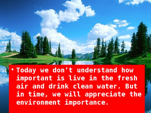 Today we don’t understand how important is live in the fresh air and drink clean water. But in time, we will appreciate the environment importance.