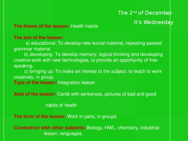 The 2 nd of December  It’s Wednesday The theme of the lesson: Health habits  The aim of the lesson:   a) educational: To develop new lexical material, repeating passed grammar material  b) developing: To develop memory, logical thinking and developing creative work with new technologies, to provide an opportunity of free speaking.  c) bringing up: To make an interest to the subject, to teach to work creatively, in group. Type of the lesson:  Integration lesson  Aids of the lesson:  Cards with sentences, pictures of bad and good  habits of health  The form of the lesson:  Work in pairs, in groups  Connection with other subjects:  Biology, HWL, chemistry, industrial  lesson, languages.