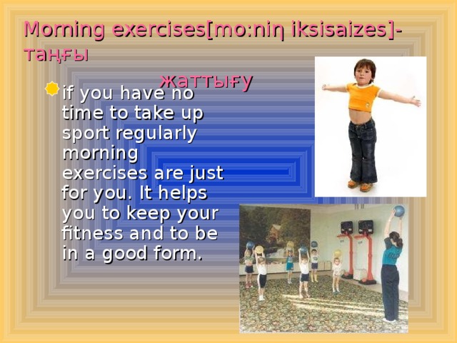 Morning exercises[mo:ni η iksisaizes ]- таңғы  жаттығу   if you have no time to take up sport regularly morning exercises are just for you. It helps you to keep your fitness and to be in a good form.