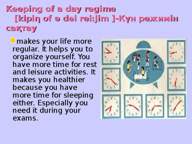 Keeping of a day regime   [kipi η of ә dei rei:jim ] -Күн режимін сақтау   makes your life more regular. It helps you to organize yourself. You have more time for rest and leisure activities. It makes you healthier because you have more time for sleeping either. Especially you need it during your exams.