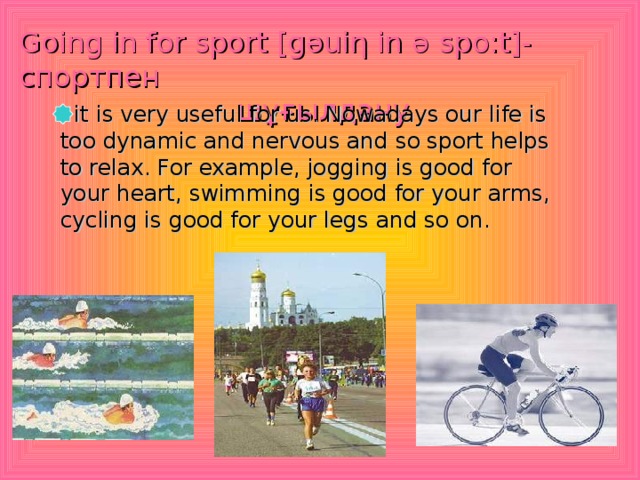 Going in for sport [g ә ui η in ә  spo:t ] - спортпен   шұғылдану   it is very useful for us. Nowadays our life is too dynamic and nervous and so sport helps to relax. For example, jogging is good for your heart, swimming is good for your arms, cycling is good for your legs and so on.