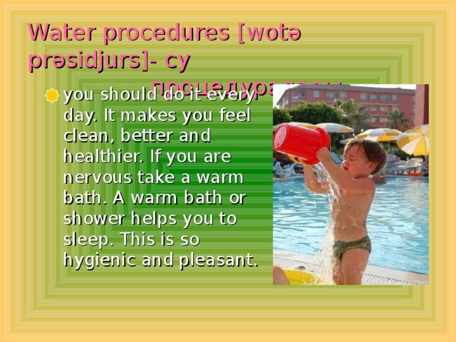 Water procedures  [wot ә pr əsidjurs ]- су  процедуралары  you should do it every day. It makes you feel clean, better and healthier. If you are nervous take a warm bath. A warm bath or shower helps you to sleep. This is so hygienic and pleasant.