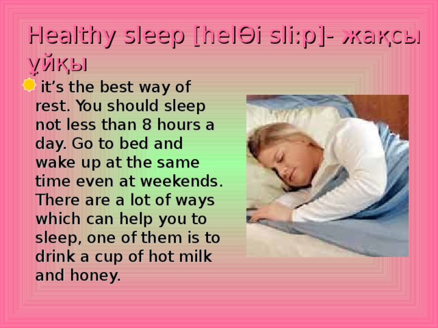 Healthy sleep [hel Ө i sli:p]- жақсы ұйқы   it’s the best way of rest. You should sleep not less than 8 hours a day. Go to bed and wake up at the same time even at weekends. There are a lot of ways which can help you to sleep, one of them is to drink a cup of hot milk and honey.