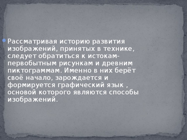 Рассматривая историю развития изображений, принятых в технике, следует обратиться к истокам- первобытным рисункам и древним пиктограммам. Именно в них берёт своё начало, зарождается и формируется графический язык , основой которого являются способы изображений.