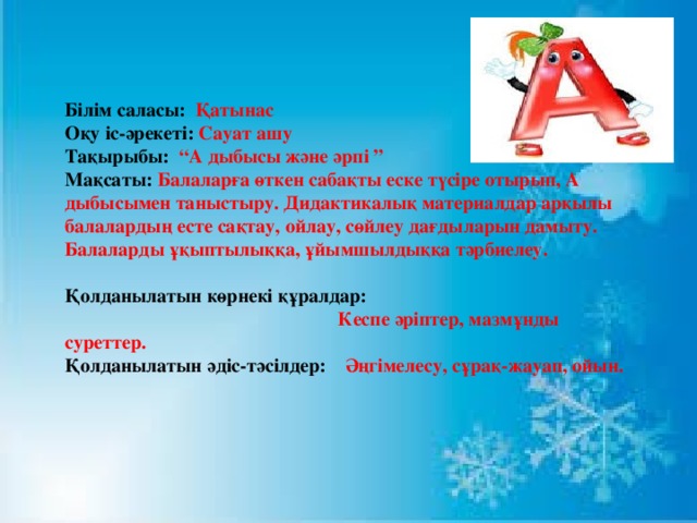 Білім саласы: Қатынас Оқу іс-әрекеті: Сауат  ашу Тақырыбы: “А дыбысы және әрпі ” Мақсаты: Балаларға өткен сабақты еске түсіре отырып, А дыбысымен таныстыру. Дидактикалық материалдар арқылы балалардың есте сақтау, ойлау, сөйлеу дағдыларын дамыту. Балаларды ұқыптылыққа, ұйымшылдыққа тәрбиелеу.  Қолданылатын көрнекі құралдар:  Кеспе әріптер, мазмұнды суреттер. Қолданылатын әдіс-тәсілдер: Әңгімелесу, сұрақ-жауап, ойын.