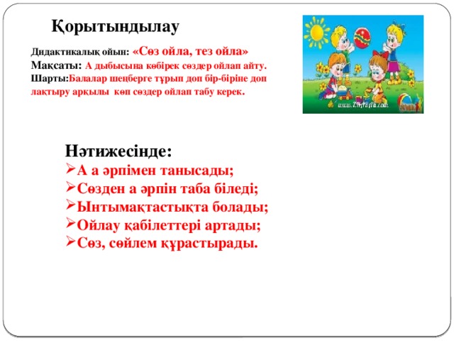 Қорытындылау  Дидактикалық ойын: «Сөз ойла, тез ойла» Мақсаты: А дыбысына көбірек сөздер ойлап айту. Шарты: Балалар шеңберге тұрып доп бір-біріне доп лақтыру арқылы көп сөздер ойлап табу керек . Нәтижесінде: А а әрпімен танысады; Сөзден а әрпін таба біледі; Ынтымақтастықта болады; Ойлау қабілеттері артады; Сөз, сөйлем құрастырады.