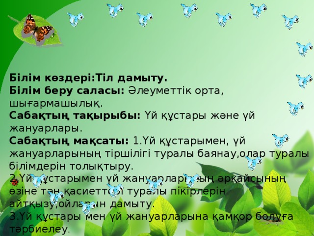Білім көздері:Тіл дамыту.  Білім беру саласы: Әлеуметтік орта, шығармашылық.  Сабақтың тақырыбы: Үй құстары және үй жануарлары.  Сабақтың мақсаты: 1.Үй құстарымен, үй жануарларының тіршілігі туралы баянау,олар туралы білімдерін толықтыру.  2.Үй құстарымен үй жануарларының әрқайсының өзіне тән қасиеттері туралы пікірлерін айтқызу,ойларын дамыту.  3.Үй құстары мен үй жануарларына қамқор болуға тәрбиелеу .  Керекті құралдар: Үй жануарларының суреттері,үнтаспа.  Керекті құралдар: Түрлі-түсті қағаздар,желім.