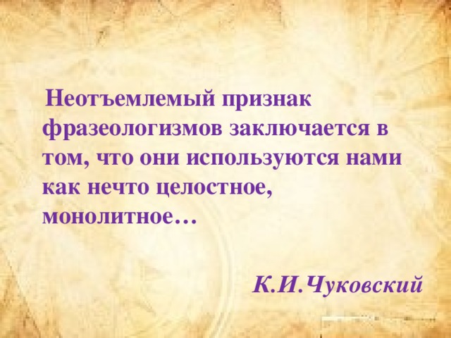 Неотъемлемый признак фразеологизмов заключается в том, что они используются нами как нечто целостное, монолитное…  К.И.Чуковский