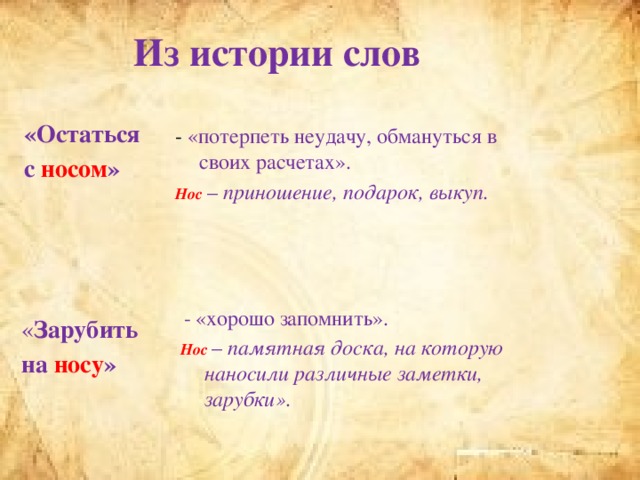 Из истории слов «Остаться с носом »  -  «потерпеть неудачу, обмануться в своих расчетах». Нос  – приношение, подарок, выкуп.  « Зарубить на носу »  -  «хорошо запомнить». Нос  – памятная доска, на которую наносили различные заметки, зарубки».