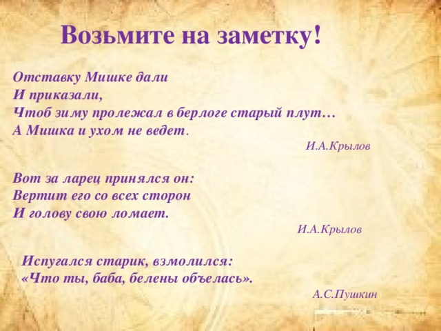 Возьмите на заметку! Отставку Мишке дали И приказали, Чтоб зиму пролежал в берлоге старый плут… А Мишка и ухом не ведет . И.А.Крылов Вот за ларец принялся он: Вертит его со всех сторон И голову свою ломает. И.А.Крылов Испугался старик, взмолился: «Что ты, баба, белены объелась». А.С.Пушкин