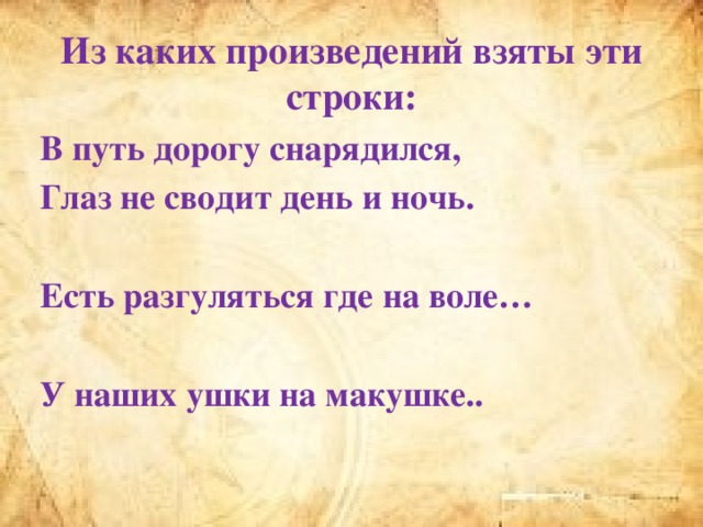 Из каких произведений взяты эти строки: В путь дорогу снарядился, Глаз не сводит день и ночь.  Есть разгуляться где на воле…  У наших ушки на макушке..