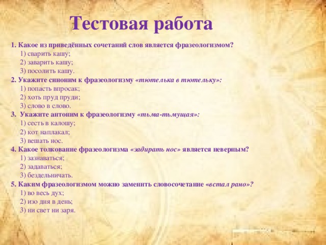 Тестовая работа 1. Какое из приведённых сочетаний слов является фразеологизмом?  1) сварить кашу;  2) заварить кашу;  3) посолить кашу. 2. Укажите синоним к фразеологизму «тютелька в тютельку» :  1) попасть впросак;  2) хоть пруд пруди;  3) слово в слово. 3. Укажите антоним к фразеологизму «тьма-тьмущая»:  1) сесть в калошу;  2) кот наплакал;  3) вешать нос. 4. Какое толкование фразеологизма «задирать нос» является неверным?  1) зазнаваться;  2) задаваться;  3) бездельничать. 5. Каким фразеологизмом можно заменить словосочетание « встал рано»?  1) во весь дух;  2) изо дня в день;  3) ни свет ни заря.