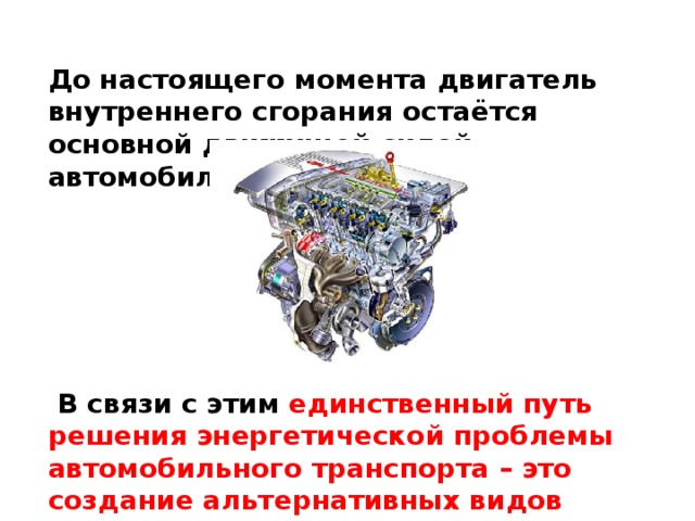 До настоящего момента двигатель внутреннего сгорания остаётся основной движущей силой автомобиля.        В связи с этим единственный путь решения энергетической проблемы автомобильного транспорта – это создание альтернативных видов топлива.