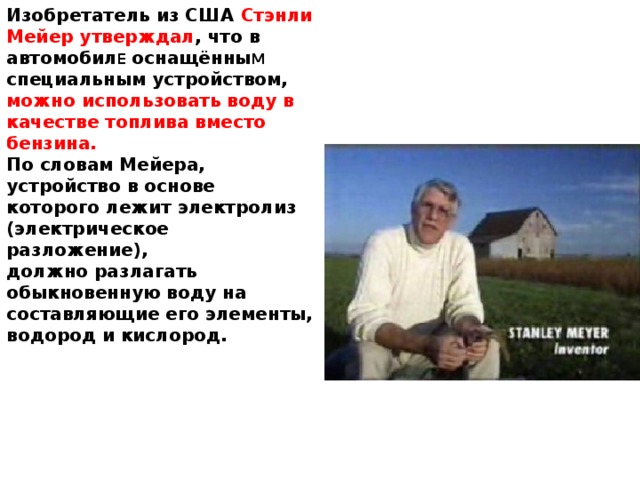 Изобретатель из США Стэнли Мейер утверждал , что в автомобил Е оснащённы М специальным устройством, можно использовать воду в качестве топлива вместо бензина. По словам Мейера, устройство в основе которого лежит электролиз (электрическое разложение), должно разлагать обыкновенную воду на составляющие его элементы, водород и кислород.
