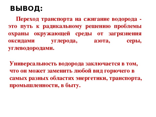 ВЫВОД: Переход транспорта на сжигание водорода - это путь к радикальному решению проблемы охраны окружающей среды от загрязнения оксидами углерода, азота, серы, углеводородами. Универсальность водорода заключается в том, что он может заменить любой вид горючего в самых разных областях энергетики, транспорта, промышленности, в быту.