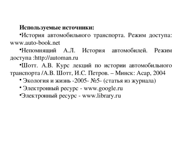 Используемые источники: История автомобильного транспорта. Режим доступа: www.auto-book.net Непомнящий А.Л. История автомобилей. Режим доступа :http://automan.ru Шотт. А.В. Курс лекций по истории автомобильного транспорта /А.В. Шотт, И.С. Петров. – Минск: Асар, 2004  Экология и жизнь -2005- №5- (статья из журнала)  Электронный ресурс - www.google.ru Электронный ресурс - www.library.ru Разм
