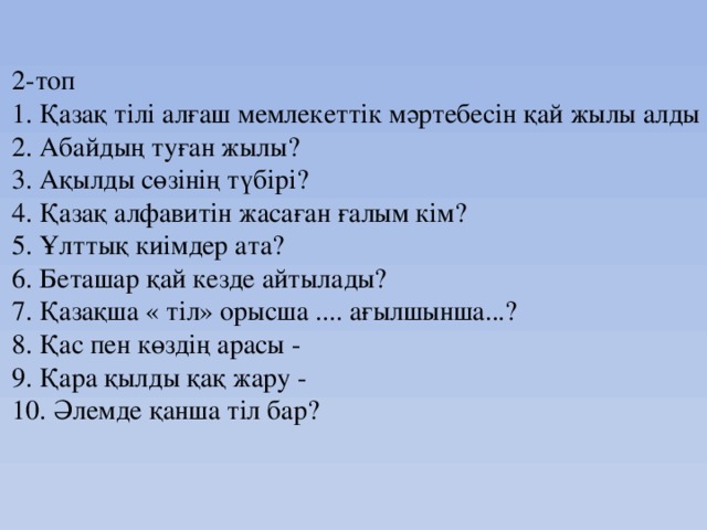 2-топ  1. Қазақ тілі алғаш мемлекеттік мәртебесін қай жылы алды ?  2. Абайдың туған жылы?  3. Ақылды сөзінің түбірі?  4. Қазақ алфавитін жасаған ғалым кім?  5. Ұлттық киімдер ата?  6. Беташар қай кезде айтылады?  7. Қазақша « тіл» орысша .... ағылшынша...?  8. Қас пен көздің арасы -  9. Қара қылды қақ жару -  10. Әлемде қанша тіл бар?