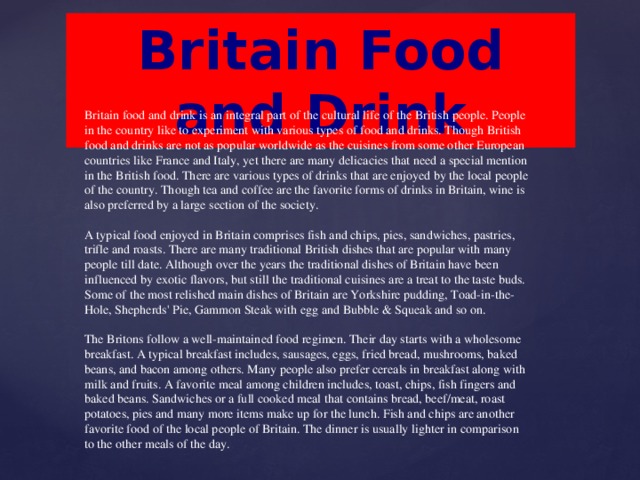 Britain Food and Drink Britain food and drink is an integral part of the cultural life of the British people. People in the country like to experiment with various types of food and drinks. Though British food and drinks are not as popular worldwide as the cuisines from some other European countries like France and Italy, yet there are many delicacies that need a special mention in the British food. There are various types of drinks that are enjoyed by the local people of the country. Though tea and coffee are the favorite forms of drinks in Britain, wine is also preferred by a large section of the society.   A typical food enjoyed in Britain comprises fish and chips, pies, sandwiches, pastries, trifle and roasts. There are many traditional British dishes that are popular with many people till date. Although over the years the traditional dishes of Britain have been influenced by exotic flavors, but still the traditional cuisines are a treat to the taste buds. Some of the most relished main dishes of Britain are Yorkshire pudding, Toad-in-the-Hole, Shepherds' Pie, Gammon Steak with egg and Bubble & Squeak and so on.   The Britons follow a well-maintained food regimen. Their day starts with a wholesome breakfast. A typical breakfast includes, sausages, eggs, fried bread, mushrooms, baked beans, and bacon among others. Many people also prefer cereals in breakfast along with milk and fruits. A favorite meal among children includes, toast, chips, fish fingers and baked beans. Sandwiches or a full cooked meal that contains bread, beef/meat, roast potatoes, pies and many more items make up for the lunch. Fish and chips are another favorite food of the local people of Britain. The dinner is usually lighter in comparison to the other meals of the day.
