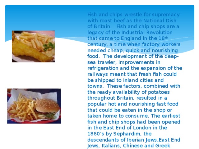 Fish and chips wrestle for supremacy with roast beef as the National Dish of Britain.   Fish and chip shops are a legacy of the Industrial Revolution that came to England in the 18 th century, a time when factory workers needed cheap, quick and nourishing food.  The development of the deep-sea trawler, improvements in refrigeration and the expansion of the railways meant that fresh fish could be shipped to inland cities and towns.  These factors, combined with the ready availability of potatoes throughout Britain, resulted in a popular hot and nourishing fast food that could be eaten in the shop or taken home to consume. The earliest fish and chip shops had been opened in the East End of London in the 1860’s by Sephardim, the descendants of Iberian Jews . East End Jews, Italians, Chinese and Greek Cypriots were all important in the establishment of the fish and chip trade in Britain, and by the eve of the World War 2, there were estimated to be at least 30,000 of these operations in Britain  