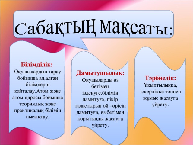 Білімділік: Оқушылардың тарау бойынша ал,алған білімдерін қайталау.Атом және атом ядросы бойынша теориялық және практикалық білімін пысықтау. Тәрбиелік: Ұқыптылыққа, іскерлікке топпен жұмыс жасауға үйрету. Дамытушылық: Оқушыларды өз бетімен ізденуге,білімін дамытуға, пікір таластырып ой –өрісін дамытуға, өз бетімен қорытынды жасауға үйрету.