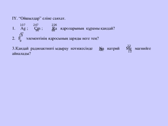 ІҮ. “Ойшылдар” еліне саяхат.  Ag ; С m ; Ra ядроларының құрамы қандай?  F элементінің ядросының заряды неге тең? Қандай радиоактивті ыдырау нәтижесінде N а натрий М g магнийге айналады?   226 247 107  47  96 88  19  9  22  22 11  12