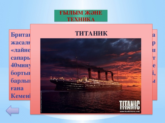 ҒЫЛЫМ ЖӘНЕ ТЕХНИКА  ТИТАНИК           Британдық «Уайт Стар Лайн» компаниясыда жасалған, өз заманындағы ең ірі жолаушылар «лайнері». 1912 жылы 14 ақпанда алғаш сапарында айсбергпен соқтығысып 2сағат 40минуттан кейін су түбіне кетеді. Кеме бортында 1316 жолаушы 908 экипаж мүшесі, барлығы 2224 адам болады. Соның 711адамы ғана аман қалып, 1513 адамы қаза табады. Кемені ата. 10