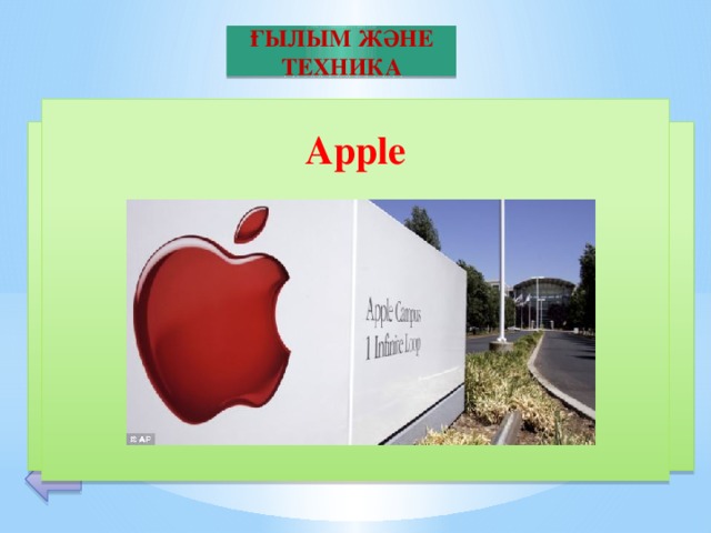 ҒЫЛЫМ ЖӘНЕ ТЕХНИКА  Apple        Бұл дербес және планшетті компьютерлер, аудиоплеерлер, телефондар мен бағдарламалар өндіруші американдық корпорация. Дербес компьютерлер жасау саласында пионер компания. Бас пәтері — Калифорния штатындағы Купертино қаласында орналасқан. Корпорацияның негізін Стив Джобс, Стив Возняков және Рональд Уейн салған. 30