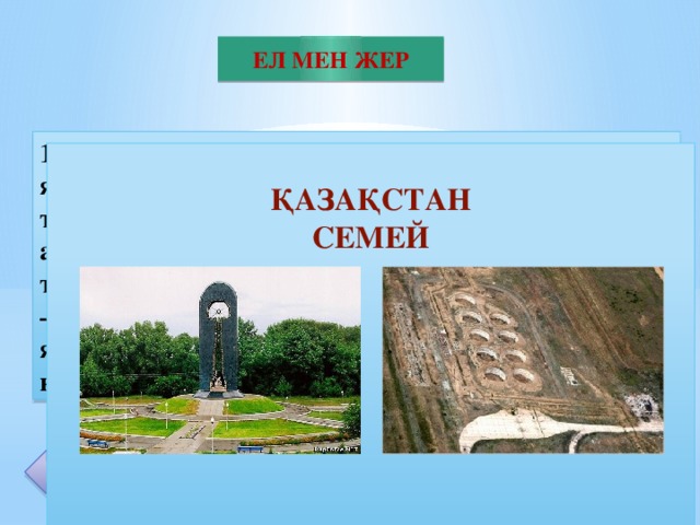 ЕЛ МЕН ЖЕР 1949 жылы 29 тамыз айында ССРО-да алғаш ядролық құрылғының сынағы өткізілді. Сынаққа тікелей ғылыми жетекшілік И.В. Курчатов атқарды.1953 жылғы 12 тамызда полигонда алғаш термоядролық құрылғы, 1955 жылы 22 қарашада – сутегі бомбасы сыналды. Ядролық сынақтар ядролық жарылыс құрылғылары және қарулардың үлгілерін сынау мақсатында өткізілді. 20  ҚАЗАҚСТАН СЕМЕЙ
