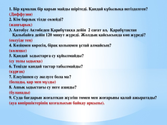 1. Бір құмалақ бір қарын майды шірітеді. Қандай құбылықа негізделген? (Диффузия) 2. Кім барлық тілде сөлейді? (жаңғырық) 3. Автобус Ақтөбеден Қарабұтаққа дейін 2 сағат ал, Қарабұтақтан Қалыбайға дейін 120 минут жүреді. Жолдың қайсысында көп жүреді? (екеуіде тең)  4. Көзіңмен көресің, бірақ қолыңмен ұстай алмайсың? (көлеңке) 5. Қандай ыдыстарға су құйылмайды? (су толы ыдысқа) 6. Теңізде қандай тастар табылмайды? (құрғақ) 7. Елеуішпен су әкелуге бола ма? (болады, қар мен мұзды) 8. Ашық ыдыстағы су неге азаяды? (буланады) 9. Суда бағдарын жоғалтқан жүзгіш төмен мен жоғарыны қалай ажыратады? (ауа көпіршіктерінің қозғалысын байқау арқылы).