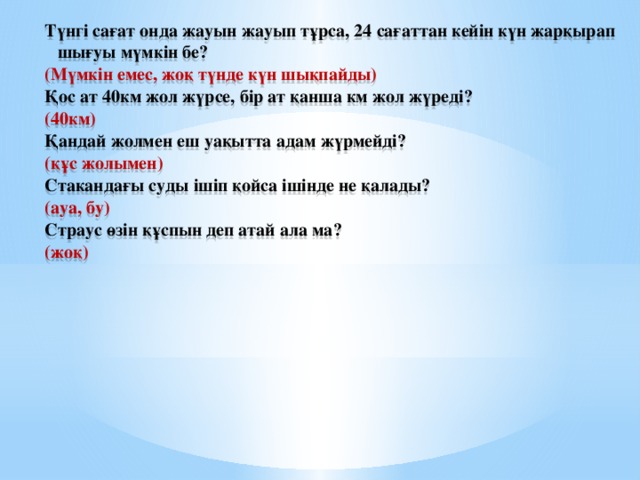 Түнгі сағат онда жауын жауып тұрса, 24 сағаттан кейін күн жарқырап шығуы мүмкін бе? (Мүмкін емес, жоқ түнде күн шықпайды) Қос ат 40км жол жүрсе, бір ат қанша км жол жүреді? (40км) Қандай жолмен еш уақытта адам жүрмейді? (құс жолымен) Стакандағы суды ішіп қойса ішінде не қалады? (ауа, бу) Страус өзін құспын деп атай ала ма? (жоқ)