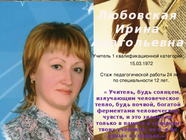 Любовская Ирина Анатольевна Учитель 1 квалификационной категории 15.03.1972 Стаж педагогической работы 24 лет, по специальности 12 лет. « Учитель, будь солнцем, излучающим человеческое тепло, будь почвой, богатой ферментами человеческих чувств, и это знание не только в памяти и сознании твоих учеников, но и в их душах и сердцах…»
