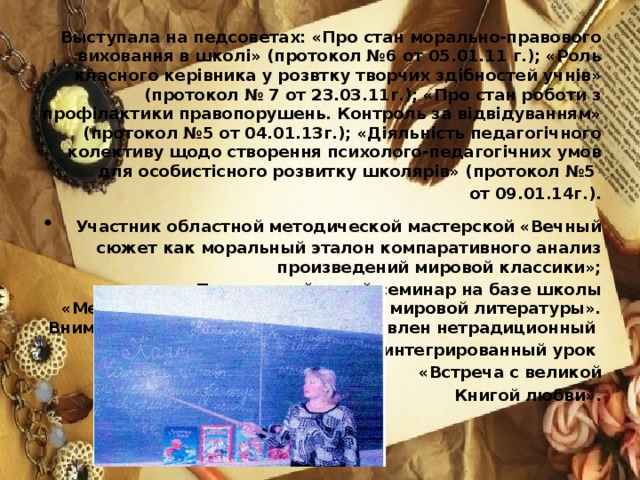 Выступала на педсоветах: «Про стан морально-правового виховання в школі» (протокол №6 от 05.01.11 г.); «Роль класного керівника у розвтку творчих здібностей учнів» (протокол № 7 от 23.03.11г.); «Про стан роботи з профілактики правопорушень. Контроль за відвідуванням» (протокол №5 от 04.01.13г.); «Діяльність педагогічного колективу щодо створення психолого-педагогічних умов для особистісного розвитку школярів» (протокол №5 от 09.01.14г.).  Участник областной методической мастерской «Вечный сюжет как моральный эталон компаративного анализ произведений мировой классики»; • Провела районный семинар на базе школы «Межпредметные связи на уроках мировой литературы». Вниманию слушателей был представлен нетрадиционный интегрированный урок «Встреча с великой  Книгой любви».