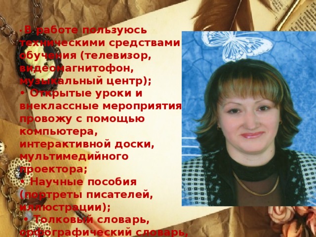 • В работе пользуюсь техническими средствами обучения (телевизор, видеомагнитофон, музыкальный центр); • Открытые уроки и внеклассные мероприятия провожу с помощью компьютера, интерактивной доски, мультимедийного проектора; • Научные пособия (портреты писателей, иллюстрации); • Толковый словарь, орфографический словарь, словарь синонимов, антонимов и омонимов.