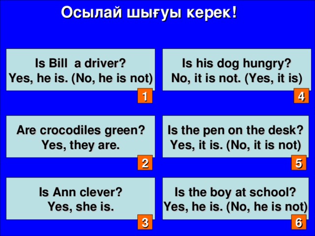 Осылай шығуы керек! Is Bill a driver? Yes, he is. (No, he is not) Is his dog hungry? No, it is not. (Yes, it is) 1 4 Are crocodiles green? Yes, they are. Is the pen on the desk? Yes, it is. (No, it is not) 2 5 Is Ann clever? Yes, she is.  Is the boy at school? Yes, he is. (No, he is not)  3 6
