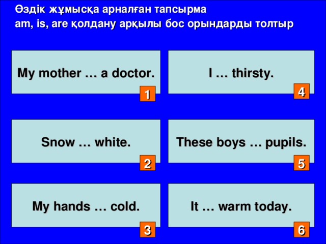 Өздік жұмысқа арналған тапсырма am, is, are қолдану арқылы бос орындарды толтыр My mother … a doctor. I … thirsty. 4 1 Snow … white. These boys … pupils. 2 5 My hands … cold.  It … warm today.  3 6
