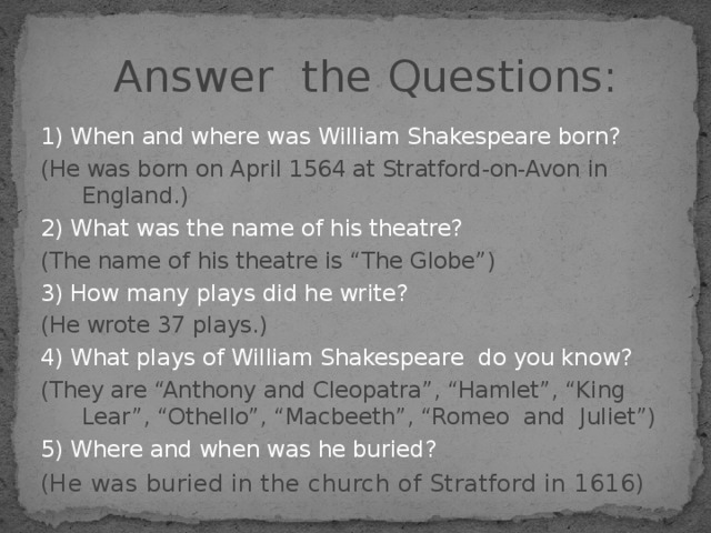 Answer the Questions:  1) When and where was  William Shakespeare born? (He was born on April 1564 at Stratford-on-Avon in England.) 2) What was the name of his theatre? (The name of his theatre is “The Globe”) 3) How many plays did he write? (He wrote 37 plays.) 4) What plays of William Shakespeare do you know? (They are “Anthony and Cleopatra”, “Hamlet”, “King Lear”, “Othello”, “Macbeeth”, “Romeo and Juliet”) 5) Where and when was he buried? (He was buried in the church of Stratford in 1616)