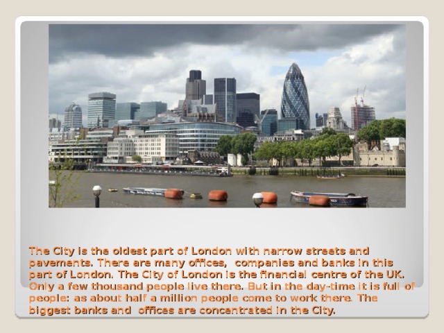 The City is the oldest part of London with narrow streets and pavements. There are many offices, companies and banks in this part of London. The City of London is the financial centre of the UK. Only a few thousand people live there. But in the day-time it is full of people: as about half a million people come to work there. The biggest banks and offices are concentrated in the City.