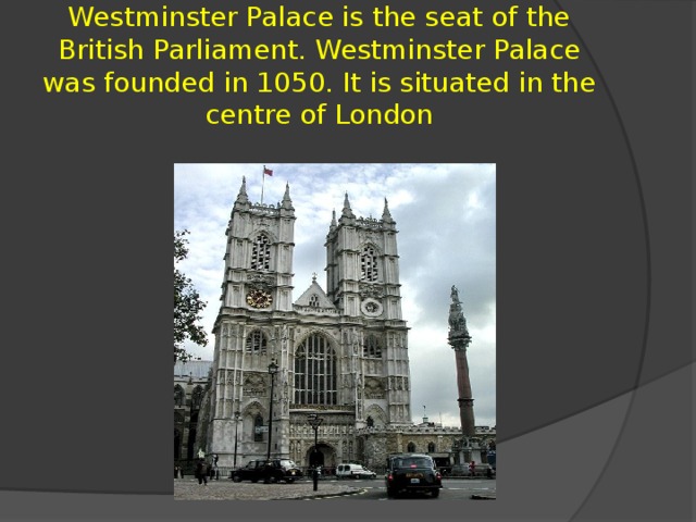 Westminster Palace is the seat of the British Parliament. Westminster Palace was founded in 1050. It is situated in the centre of London