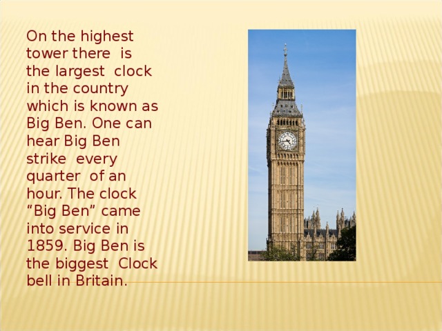 On the highest tower there is the largest clock in the country which is known as Big Ben. One can hear Big Ben strike every quarter of an hour. The clock “Big Ben” came into service in 1859. Big Ben is the biggest Clock bell in Britain.