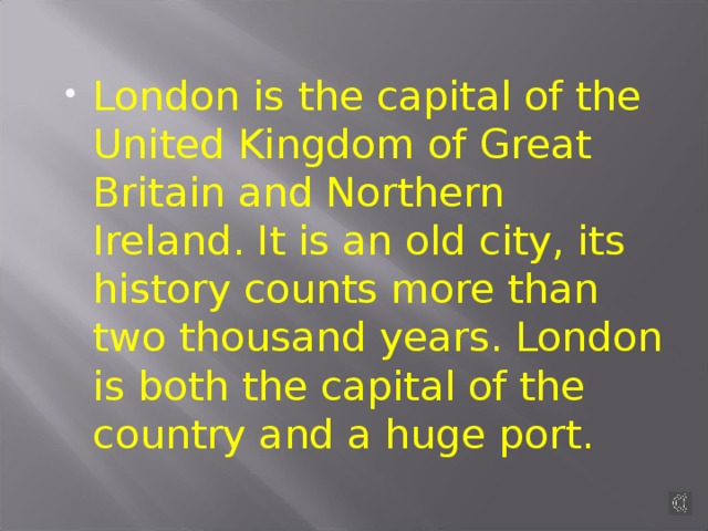 London is the capital of the United Kingdom of Great Britain and Northern Ireland. It is an old city, its history counts more than two thousand years. London is both the capital of the country and a huge port.
