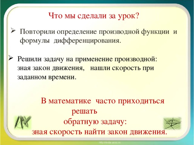 Что мы сделали за урок? Повторили определение производной функции и формулы дифференцирования. Решили задачу на применение производной:  зная закон движения, нашли скорость при  заданном времени.  В математике часто приходиться решать  обратную задачу:  зная скорость найти закон движения.