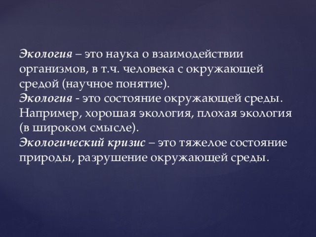 Экология – это наука о взаимодействии организмов, в т.ч. человека с окружающей средой (научное понятие). Экология - это состояние окружающей среды. Например, хорошая экология, плохая экология (в широком смысле). Экологический кризис – это тяжелое состояние природы, разрушение окружающей среды.