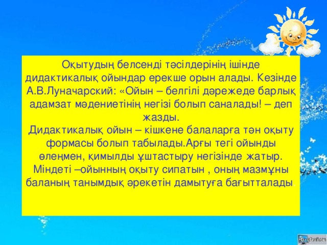 Оқытудың белсенді тәсілдерінің ішінде дидактикалық ойындар ерекше орын алады. Кезінде А.В.Луначарский: «Ойын – белгілі дәрежеде барлық адамзат мәдениетінің негізі болып саналады! – деп жазды.  Дидактикалық ойын – кішкене балаларға тән оқыту формасы болып табылады.Арғы тегі ойынды өлеңмен, қимылды ұштастыру негізінде жатыр.  Міндеті –ойынның оқыту сипатын , оның мазмұны баланың танымдық әрекетін дамытуға бағытталады .