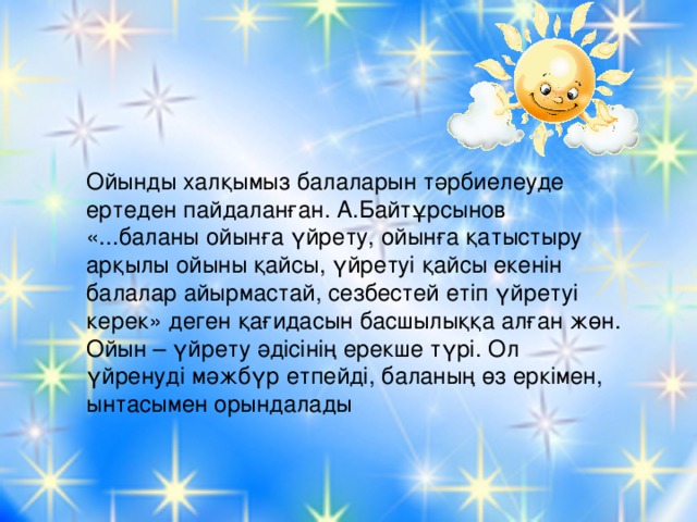 Ойынды халқымыз балаларын тәрбиелеуде ертеден пайдаланған. А.Байтұрсынов «...баланы ойынға үйрету, ойынға қатыстыру арқылы ойыны қайсы, үйретуі қайсы екенін балалар айырмастай, сезбестей етіп үйретуі керек» деген қағидасын басшылыққа алған жөн. Ойын – үйрету әдісінің ерекше түрі. Ол үйренуді мәжбүр етпейді, баланың өз еркімен, ынтасымен орындалады