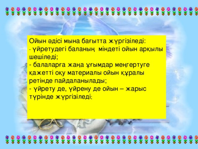 Ойын әдісі мына бағытта жүргізіледі:  - үйретудегі баланың міндеті ойын арқылы шешіледі;  - балаларға жаңа ұғымдар меңгертуге қажетті оқу материалы ойын құралы ретінде пайдаланылады;  - үйрету де, үйрену де ойын – жарыс түрінде жүргізіледі ;