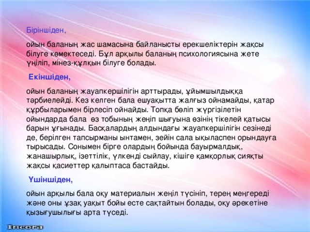 Біріншіден, ойын баланың жас шамасына байланысты ерекшеліктерін жақсы білуге көмектеседі. Бұл арқылы баланың психологиясына жете үңіліп, мінез-құлқын білуге болады.  Екіншіден, ойын баланың жауапкершілігін арттырады, ұйымшылдыққа тәрбиелейді. Кез келген бала ешуақытта жалғыз ойнамайды, қатар құрбыларымен бірлесіп ойнайды. Топқа бөліп жүргізілетін ойындарда бала өз тобының жеңіп шығуына өзінің тікелей қатысы барын ұғынады. Басқалардың алдындағы жауапкершілігін сезінеді де, берілген тапсырманы ынтамен, зейін сала ықыласпен орындауға тырысады. Сонымен бірге олардың бойында бауырмалдық, жанашырлық, ізеттілік, үлкенді сыйлау, кішіге қамқорлық сияқты жақсы қасиеттер қалыптаса бастайды.  Үшіншіден, ойын арқылы бала оқу материалын жеңіл түсініп, терең меңгереді және оны ұзақ уақыт бойы есте сақтайтын болады, оқу әрекетіне қызығушылығы арта түседі.