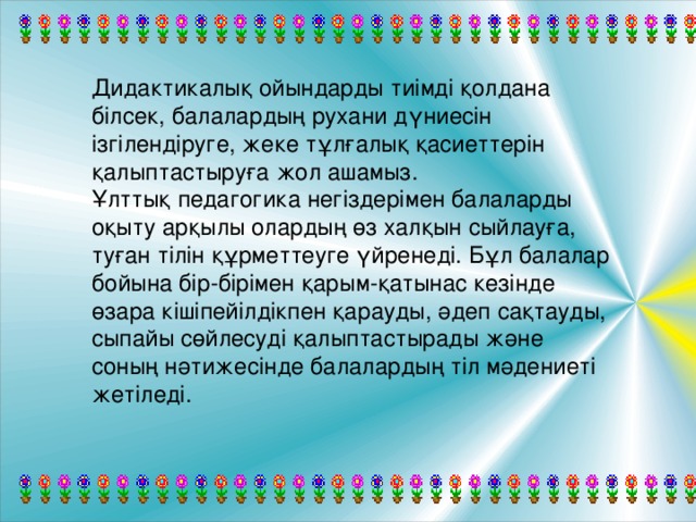 Дидактикалық ойындарды тиімді қолдана білсек, балалардың рухани дүниесін ізгілендіруге, жеке тұлғалық қасиеттерін қалыптастыруға жол ашамыз.  Ұлттық педагогика негіздерімен балаларды оқыту арқылы олардың өз халқын сыйлауға, туған тілін құрметтеуге үйренеді. Бұл балалар бойына бір-бірімен қарым-қатынас кезінде өзара кішіпейілдікпен қарауды, әдеп сақтауды, сыпайы сөйлесуді қалыптастырады және соның нәтижесінде балалардың тіл мәдениеті жетіледі.