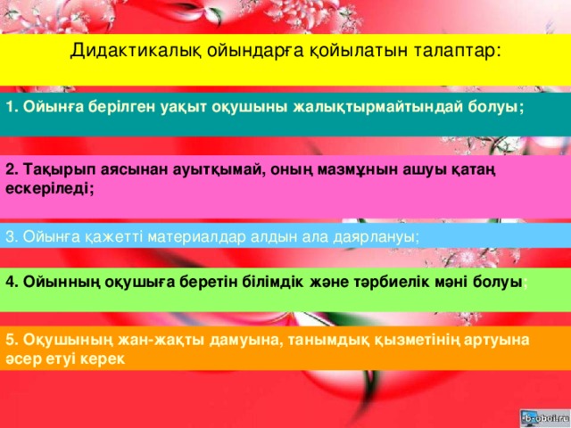 Дидактикалық ойындарға қойылатын талаптар:   1. Ойынға берілген уақыт оқушыны жалықтырмайтындай болуы;   2. Тақырып аясынан ауытқымай, оның мазмұнын ашуы қатаң ескеріледі;   3. Ойынға қажетті материалдар алдын ала даярлануы; 4. Ойынның оқушыға беретін білімдік және тәрбиелік мәні болуы ;   5. Оқушының жан-жақты дамуына, танымдық қызметінің артуына әсер етуі керек