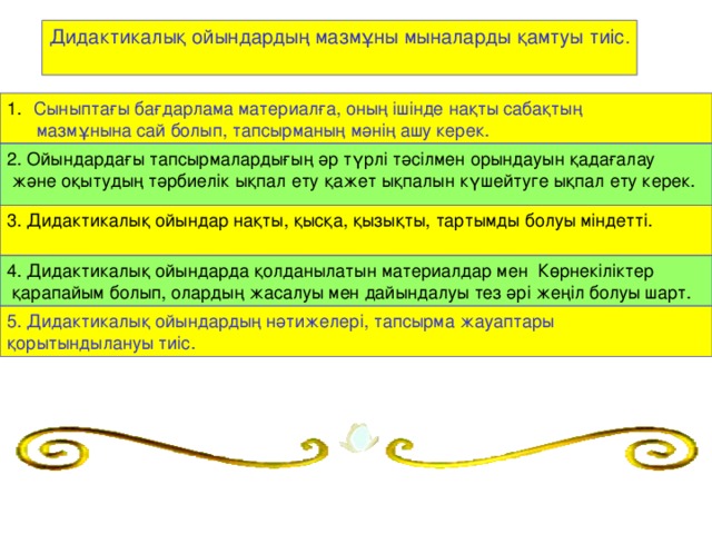 Дидактикалық ойындардың мазмұны мыналарды қамтуы тиіс.   Сыныптағы бағдарлама материалға, оның ішінде нақты сабақтың  мазмұнына сай болып, тапсырманың мәнің ашу керек. 2. Ойындардағы тапсырмалардығың әр түрлі тәсілмен орындауын қадағалау  және оқытудың тәрбиелік ықпал ету қажет ықпалын күшейтуге ықпал ету керек.   3. Дидактикалық ойындар нақты, қысқа, қызықты, тартымды болуы міндетті.   4. Дидактикалық ойындарда қолданылатын материалдар мен Көрнекіліктер  қарапайым болып, олардың жасалуы мен дайындалуы тез әрі жеңіл болуы шарт. 5. Дидактикалық ойындардың нәтижелері, тапсырма жауаптары қорытындылануы тиіс.