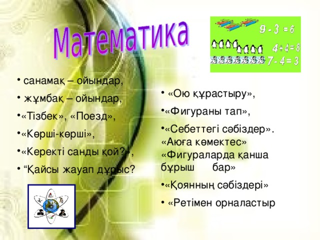 санамақ – ойындар,  жұмбақ – ойындар, «Тізбек», «Поезд», «Көрші-көрші», «Керекті санды қой?», “ Қайсы жауап дұрыс?   «Ою құрастыру», «Фигураны тап», «Себеттегі сәбіздер».  «Аюға көмектес» «Фигураларда қанша бұрыш бар» «Қоянның сәбіздері»  «Ретімен орналастыр